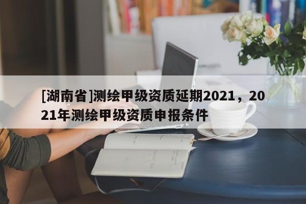 [湖南省]測繪甲級資質(zhì)延期2021，2021年測繪甲級資質(zhì)申報(bào)條件