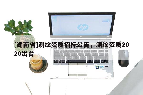[湖南省]測繪資質(zhì)招標(biāo)公告，測繪資質(zhì)2020出臺