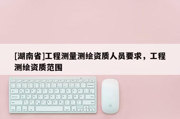 [湖南省]工程測(cè)量測(cè)繪資質(zhì)人員要求，工程測(cè)繪資質(zhì)范圍