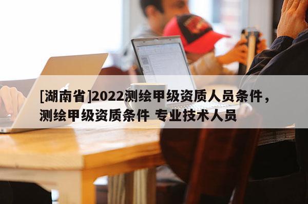 [湖南省]2022測(cè)繪甲級(jí)資質(zhì)人員條件，測(cè)繪甲級(jí)資質(zhì)條件 專業(yè)技術(shù)人員