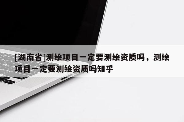 [湖南省]測繪項目一定要測繪資質(zhì)嗎，測繪項目一定要測繪資質(zhì)嗎知乎