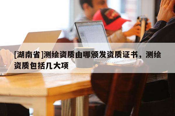 [湖南省]測(cè)繪資質(zhì)由哪頒發(fā)資質(zhì)證書(shū)，測(cè)繪資質(zhì)包括幾大項(xiàng)