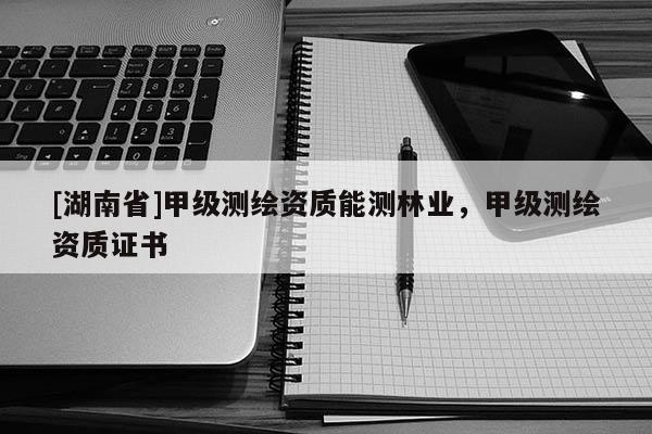 [湖南省]甲級(jí)測(cè)繪資質(zhì)能測(cè)林業(yè)，甲級(jí)測(cè)繪資質(zhì)證書(shū)