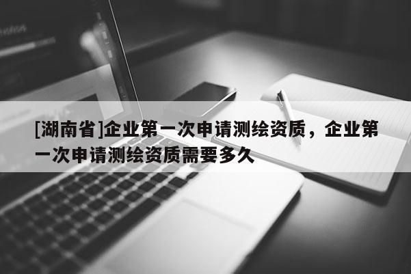 [湖南省]企業(yè)第一次申請測繪資質(zhì)，企業(yè)第一次申請測繪資質(zhì)需要多久