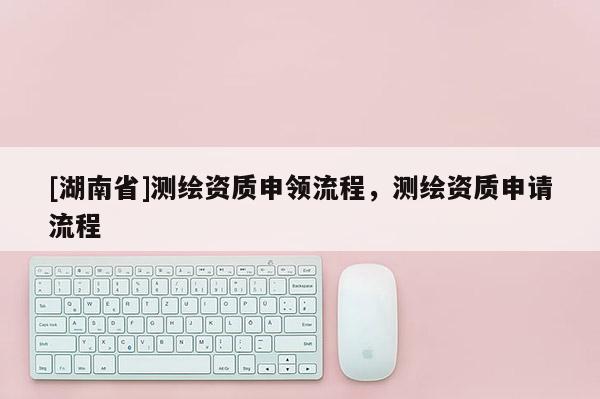 [湖南省]測繪資質(zhì)申領(lǐng)流程，測繪資質(zhì)申請流程