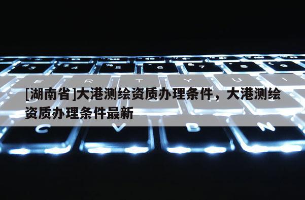 [湖南省]大港測(cè)繪資質(zhì)辦理?xiàng)l件，大港測(cè)繪資質(zhì)辦理?xiàng)l件最新