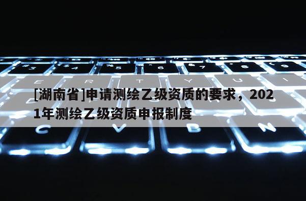 [湖南省]申請測繪乙級資質(zhì)的要求，2021年測繪乙級資質(zhì)申報制度