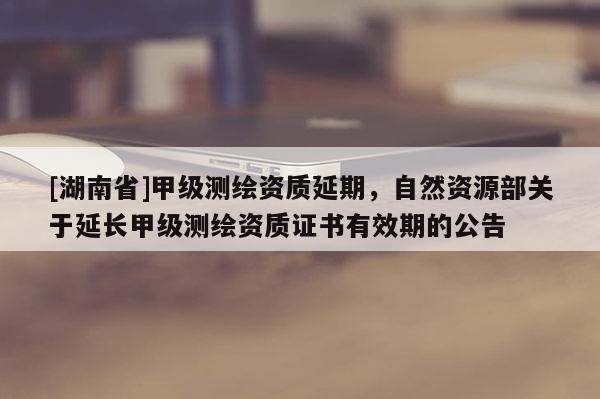 [湖南省]甲級(jí)測(cè)繪資質(zhì)延期，自然資源部關(guān)于延長(zhǎng)甲級(jí)測(cè)繪資質(zhì)證書有效期的公告