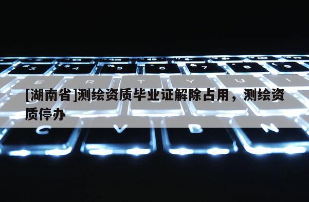 [湖南省]測繪資質畢業(yè)證解除占用，測繪資質停辦