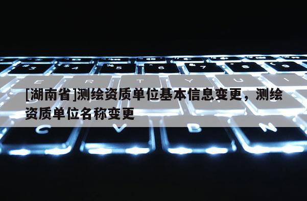 [湖南省]測(cè)繪資質(zhì)單位基本信息變更，測(cè)繪資質(zhì)單位名稱變更