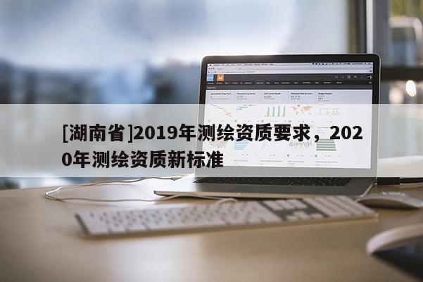[湖南省]2019年測繪資質(zhì)要求，2020年測繪資質(zhì)新標(biāo)準(zhǔn)