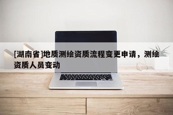[湖南省]地質(zhì)測(cè)繪資質(zhì)流程變更申請(qǐng)，測(cè)繪資質(zhì)人員變動(dòng)