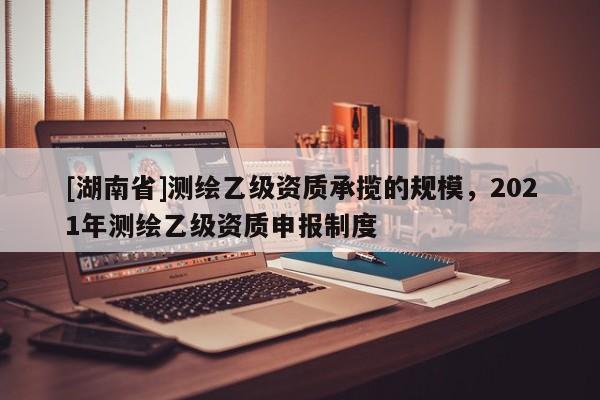 [湖南省]測(cè)繪乙級(jí)資質(zhì)承攬的規(guī)模，2021年測(cè)繪乙級(jí)資質(zhì)申報(bào)制度