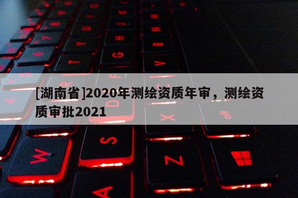 [湖南省]2020年測繪資質(zhì)年審，測繪資質(zhì)審批2021