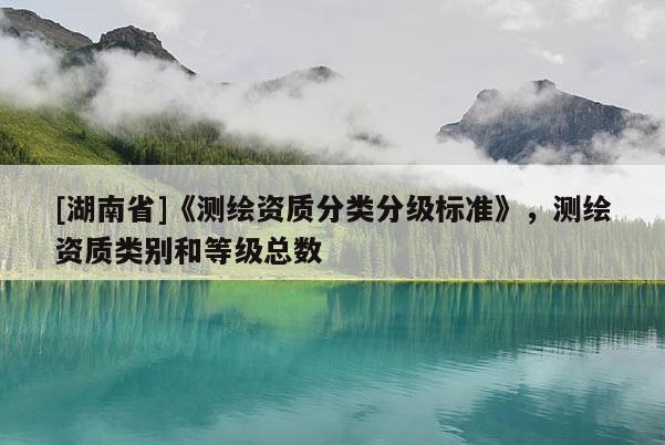 [湖南省]《測(cè)繪資質(zhì)分類(lèi)分級(jí)標(biāo)準(zhǔn)》，測(cè)繪資質(zhì)類(lèi)別和等級(jí)總數(shù)