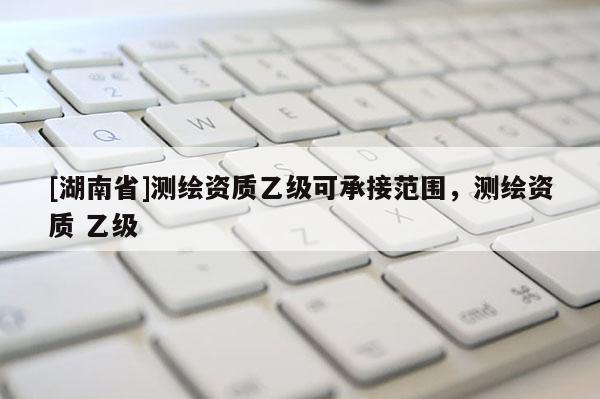 [湖南省]測繪資質(zhì)乙級可承接范圍，測繪資質(zhì) 乙級