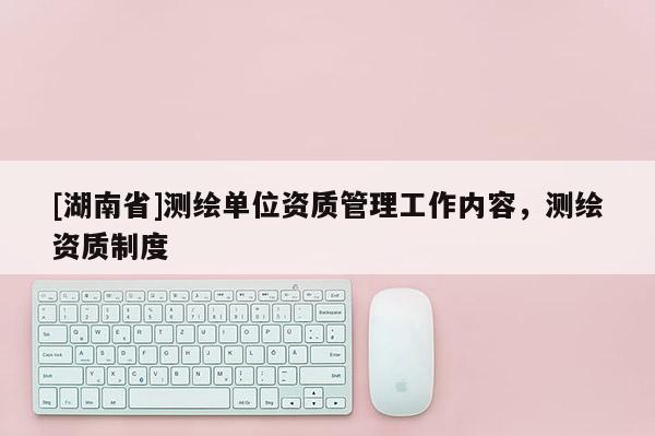 [湖南省]測繪單位資質(zhì)管理工作內(nèi)容，測繪資質(zhì)制度