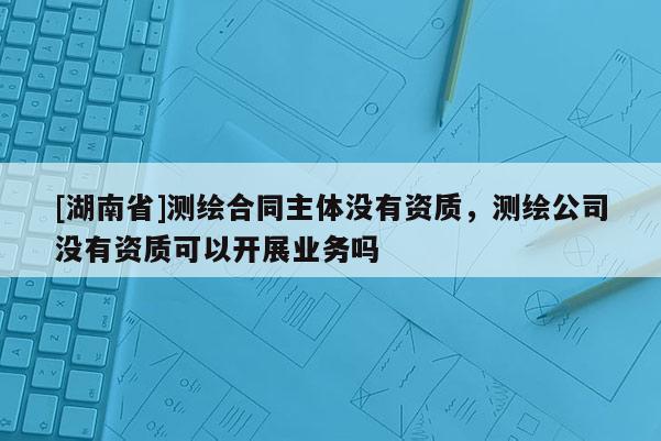 [湖南省]測(cè)繪合同主體沒有資質(zhì)，測(cè)繪公司沒有資質(zhì)可以開展業(yè)務(wù)嗎