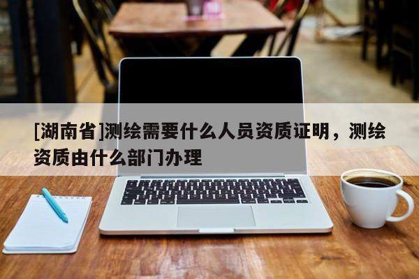 [湖南省]測(cè)繪需要什么人員資質(zhì)證明，測(cè)繪資質(zhì)由什么部門辦理