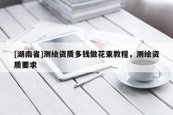 [湖南省]測繪資質(zhì)多錢做花束教程，測繪資質(zhì)要求
