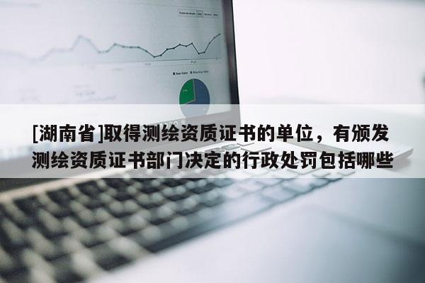 [湖南省]取得測繪資質(zhì)證書的單位，有頒發(fā)測繪資質(zhì)證書部門決定的行政處罰包括哪些