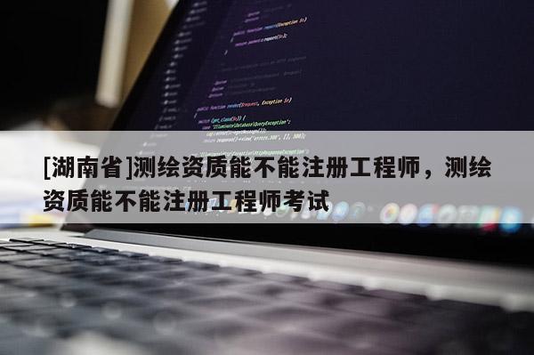 [湖南省]測(cè)繪資質(zhì)能不能注冊(cè)工程師，測(cè)繪資質(zhì)能不能注冊(cè)工程師考試