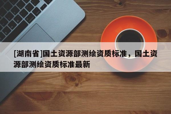 [湖南省]國(guó)土資源部測(cè)繪資質(zhì)標(biāo)準(zhǔn)，國(guó)土資源部測(cè)繪資質(zhì)標(biāo)準(zhǔn)最新