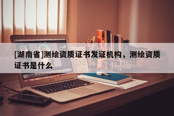 [湖南省]測(cè)繪資質(zhì)證書發(fā)證機(jī)構(gòu)，測(cè)繪資質(zhì)證書是什么