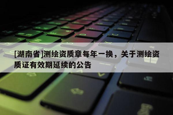 [湖南省]測(cè)繪資質(zhì)章每年一換，關(guān)于測(cè)繪資質(zhì)證有效期延續(xù)的公告