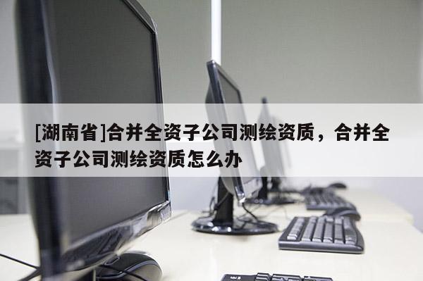 [湖南省]合并全資子公司測繪資質(zhì)，合并全資子公司測繪資質(zhì)怎么辦