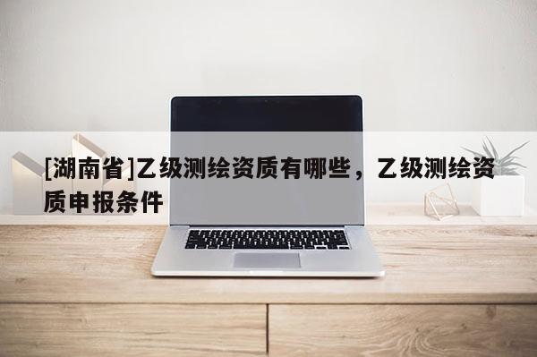 [湖南省]乙級(jí)測(cè)繪資質(zhì)有哪些，乙級(jí)測(cè)繪資質(zhì)申報(bào)條件