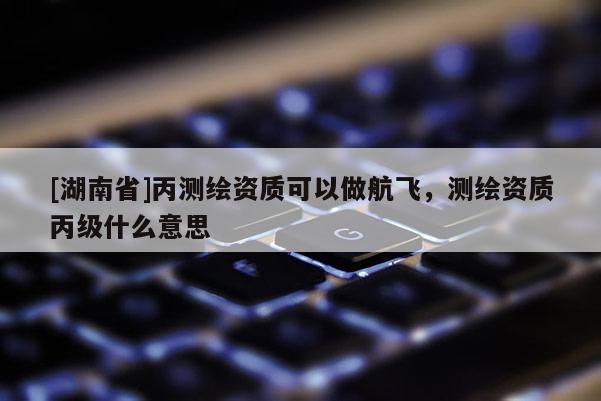 [湖南省]丙測(cè)繪資質(zhì)可以做航飛，測(cè)繪資質(zhì)丙級(jí)什么意思