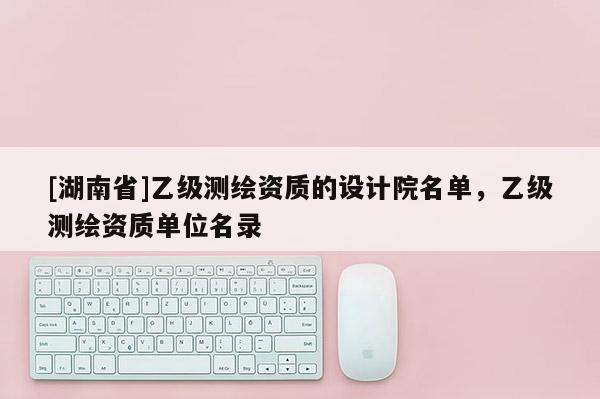 [湖南省]乙級(jí)測(cè)繪資質(zhì)的設(shè)計(jì)院名單，乙級(jí)測(cè)繪資質(zhì)單位名錄