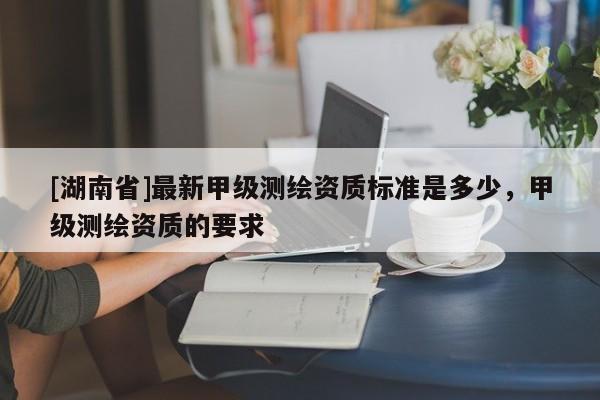 [湖南省]最新甲級測繪資質標準是多少，甲級測繪資質的要求