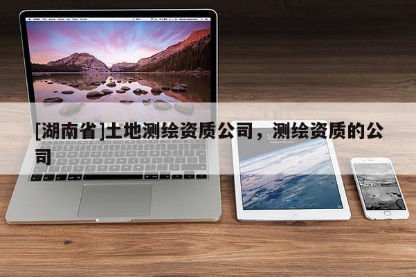 [湖南省]土地測繪資質(zhì)公司，測繪資質(zhì)的公司
