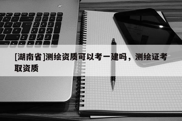[湖南省]測(cè)繪資質(zhì)可以考一建嗎，測(cè)繪證考取資質(zhì)