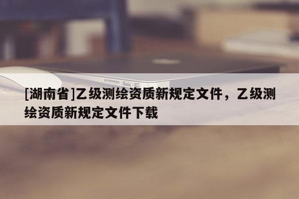 [湖南省]乙級測繪資質(zhì)新規(guī)定文件，乙級測繪資質(zhì)新規(guī)定文件下載