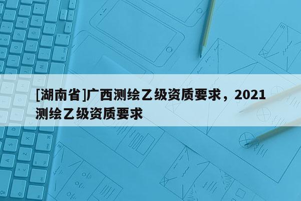 [湖南省]廣西測繪乙級資質要求，2021測繪乙級資質要求