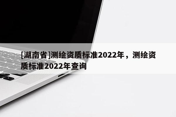 [湖南省]測(cè)繪資質(zhì)標(biāo)準(zhǔn)2022年，測(cè)繪資質(zhì)標(biāo)準(zhǔn)2022年查詢