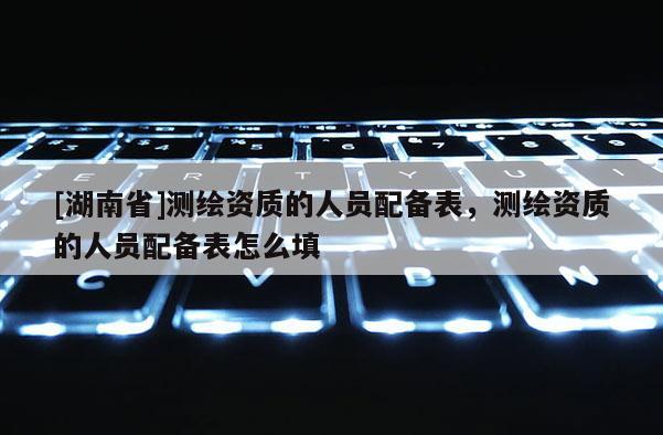 [湖南省]測繪資質(zhì)的人員配備表，測繪資質(zhì)的人員配備表怎么填