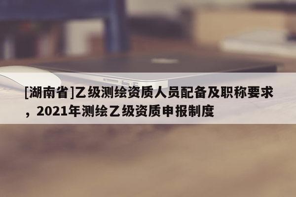 [湖南省]乙級測繪資質(zhì)人員配備及職稱要求，2021年測繪乙級資質(zhì)申報(bào)制度