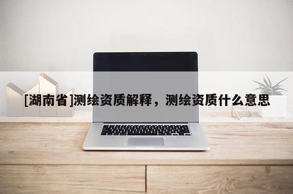 [湖南省]測繪資質(zhì)解釋，測繪資質(zhì)什么意思