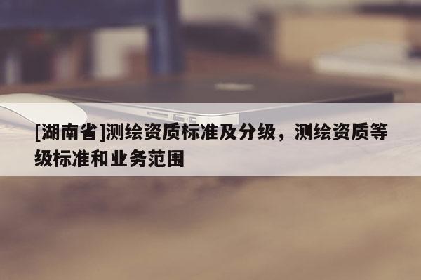 [湖南省]測(cè)繪資質(zhì)標(biāo)準(zhǔn)及分級(jí)，測(cè)繪資質(zhì)等級(jí)標(biāo)準(zhǔn)和業(yè)務(wù)范圍