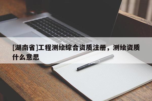 [湖南省]工程測(cè)繪綜合資質(zhì)注冊(cè)，測(cè)繪資質(zhì)什么意思