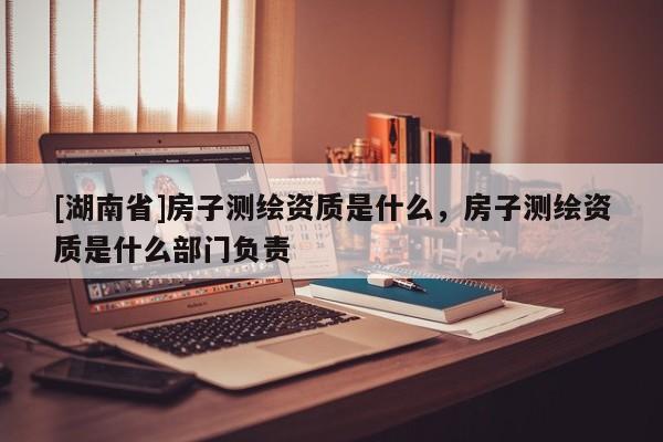[湖南省]房子測繪資質(zhì)是什么，房子測繪資質(zhì)是什么部門負(fù)責(zé)