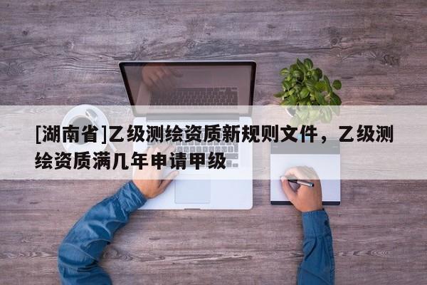 [湖南省]乙級(jí)測(cè)繪資質(zhì)新規(guī)則文件，乙級(jí)測(cè)繪資質(zhì)滿幾年申請(qǐng)甲級(jí)