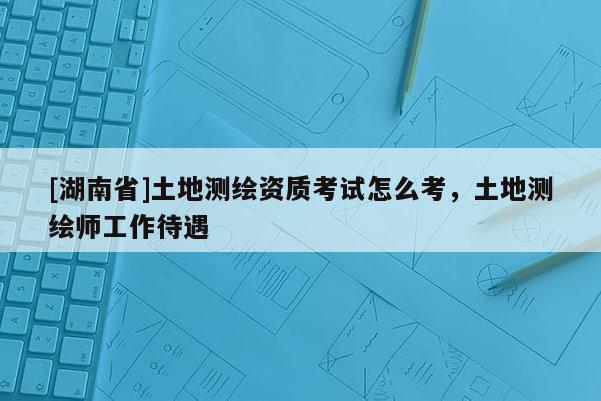 [湖南省]土地測繪資質(zhì)考試怎么考，土地測繪師工作待遇