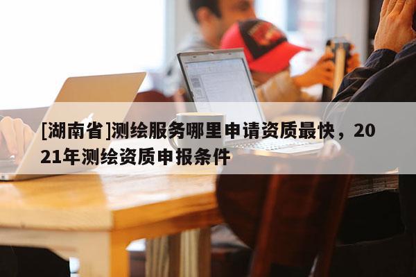 [湖南省]測(cè)繪服務(wù)哪里申請(qǐng)資質(zhì)最快，2021年測(cè)繪資質(zhì)申報(bào)條件