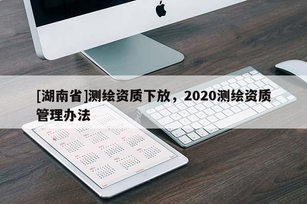 [湖南省]測繪資質(zhì)下放，2020測繪資質(zhì)管理辦法