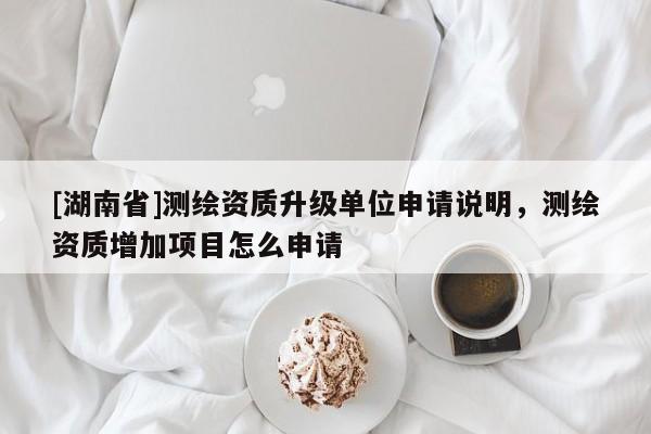 [湖南省]測繪資質(zhì)升級(jí)單位申請(qǐng)說明，測繪資質(zhì)增加項(xiàng)目怎么申請(qǐng)